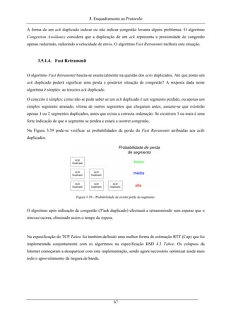 3. Enquadramento ao Protocolo
A forma de um ack duplicado indicar ou não indicar congestão levanta alguns problemas. O algoritmo
Congestion Avoidance considera que a duplicação de um ack representa a proximidade de congestão
apenas reduzindo, reduzindo a velocidade de envio. O algoritmo Fast Retransmit melhora esta situação.
3.5.1.4. Fast Retransmit
O algoritmo Fast Retransmit baseia-se essencialmente na questão dos acks duplicados. Até que ponto um
ack duplicado poderá significar uma perda e posterior situação de congestão? A resposta dada neste
algoritmo é simples: ao terceiro ack duplicado.
O conceito é simples: como não se pode saber se um ack duplicado é um segmento perdido, ou apenas um
simples segmento atrasado, vítima de outros segmentos que chegaram antes; assume-se que existirão
apenas 1 ou 2 segmentos duplicados, antes que exista a correcta ordenação. Se existirem 3 ou mais é uma
forte indicação de que o segmento se perdeu e estará a ocorrer congestão.
Na Figura 3.39 pode-se verificar as probabilidades de perda do Fast Retransmit atribuídas aos acks
duplicados.
Figura 3.39 – Probabilidade de existir perda de segmento.
O algoritmo após indicação de congestão (3ºack duplicado) efectuará a retransmissão sem esperar que o
timeout ocorra, eliminado assim o tempo de espera.
Na especificação do TCP Tahoe foi também definido uma melhor forma de estimação RTT (Cap) que foi
implementada conjuntamente com os algoritmos na especificação BSD 4.3 Tahoe. Os colapsos da
Internet começaram a desaparecer com esta implementação, sendo agora necessário optimizar ainda mais
todo o aproveitamento da largura de banda.
67
 