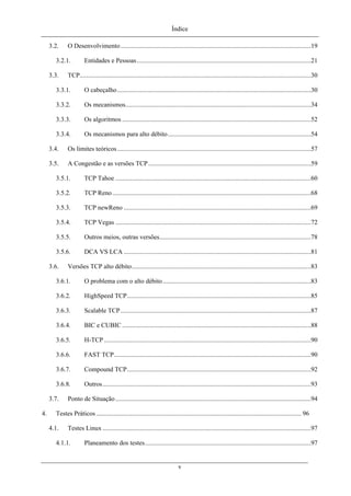 Índice
3.2. O Desenvolvimento.....................................................................................................................19
3.2.1. Entidades e Pessoas...........................................................................................................21
3.3. TCP..............................................................................................................................................30
3.3.1. O cabeçalho.......................................................................................................................30
3.3.2. Os mecanismos..................................................................................................................34
3.3.3. Os algoritmos ....................................................................................................................52
3.3.4. Os mecanismos para alto débito........................................................................................54
3.4. Os limites teóricos.......................................................................................................................57
3.5. A Congestão e as versões TCP....................................................................................................59
3.5.1. TCP Tahoe ........................................................................................................................60
3.5.2. TCP Reno..........................................................................................................................68
3.5.3. TCP newReno ...................................................................................................................69
3.5.4. TCP Vegas ........................................................................................................................72
3.5.5. Outros meios, outras versões.............................................................................................78
3.5.6. DCA VS LCA ...................................................................................................................81
3.6. Versões TCP alto débito..............................................................................................................83
3.6.1. O problema com o alto débito...........................................................................................83
3.6.2. HighSpeed TCP.................................................................................................................85
3.6.3. Scalable TCP.....................................................................................................................87
3.6.4. BIC e CUBIC ....................................................................................................................88
3.6.5. H-TCP ...............................................................................................................................90
3.6.6. FAST TCP.........................................................................................................................90
3.6.7. Compound TCP.................................................................................................................92
3.6.8. Outros................................................................................................................................93
3.7. Ponto de Situação ........................................................................................................................94
4. Testes Práticos.............................................................................................................................. 96
4.1. Testes Linux ................................................................................................................................97
4.1.1. Planeamento dos testes......................................................................................................97
v
 