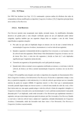 TCP em Redes de Elevado Débito
3.5.2. TCP Reno
Em 1990 Van Jacobson (ver Cap. 3.2.1.2), continuando a precisa análise de eficiência das redes de
computadores efectua modificações ao algoritmo Congestion Avoidance [14]. O algoritmo principal desta
nova versão é o Fast Recovery.
3.5.2.1. Fast Recovery
Fast Recovery permite uma recuperação mais rápida, enviando menos. As modificações efectuadas
devem-se em grande parte a uma situação verificada: apesar de um ack duplicado poder indicar
congestão, significa também que um segmento chegou bem ao receptor e saiu da rede. Foram
especificadas as seguintes situações:
• Por cada vez que cada ack duplicado chegar ao emissor, em vez de usar a normal forma de
incrementação Congestion Avoidance, incrementa-se a cwnd no valor de um segmento;
• Quando o segmento é retransmitido devido ao algoritmo Fast retransmit, a cwnd assume o valor
do ssthresh mais três segmentos. Desta forma é feito directamente Congestion Avoidance em vez
de iniciar Slow Start, o valor dos três segmentos é devido ao facto de 3 acks duplicados
significarem que 3 segmentos saíram da rede;
• Transmite um segmento se for permitido pela cwnd e pela janela do receptor;
• Quando tudo voltar ao normal e novos segmentos notificados ao emissor, a cwnd toma o valor do
ssthresh, de forma a ser feita a normal incrementação Congestion Avoidance em vez do Slow
Start.
A Figura 3.40 exemplifica uma situação com todos os algoritmos de congestão em funcionamento (Slow
Start, Congestion Avoidance, Fast Retransmit e Fast Recovery). O eixo dos xx representa o tempo, o eixo
dos yy a janela de congestão; o valor máximo do yy é o valor do ssthresh, que será por sua vez o tamanho
máximo da janela do receptor (64KB). O algoritmo inicial é o Slow Start que é automaticamente
invocado; passado algum tempo um timeout ocorre e o ssthresh toma metade do valor da cwnd; o Slow
Start inicia outra vez, mas agora, quando atinge o valor do ssthresh o limite de congestão é atingido e o
Congestion Avoidance invocado com a sua incrementação 1/cwnd; o próximo acontecimento é uma perda
detectada pelo 3º ack duplicado, sendo então invocado o Fast Retransmit que rapidamente transmite o
segmento, sem que exista tempo morto por parte do emissor; por fim é invocado o Fast Recovery ficando
a cwnd com o valor de ssthresh mais a adição de 3 segmentos, entrando directamente em Congestion
Avoidance. Continuando, ainda são invocados mais duas vezes o Fast Retransmit, Fast Recovery e
Congestion Avoidance sucessivamente.
68
 