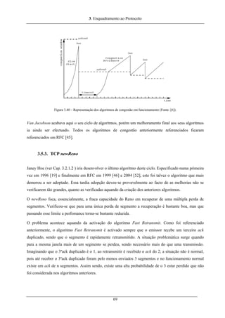 3. Enquadramento ao Protocolo
Figura 3.40 – Representação dos algoritmos de congestão em funcionamento (Fonte: [6]).
Van Jacobson acabava aqui o seu ciclo de algoritmos, porém um melhoramento final aos seus algoritmos
ia ainda ser efectuado. Todos os algoritmos de congestão anteriormente referenciados ficaram
referenciados em RFC [45].
3.5.3. TCP newReno
Janey Hoe (ver Cap. 3.2.1.2 ) iria desenvolver o último algoritmo deste ciclo. Especificado numa primeira
vez em 1996 [19] e finalmente em RFC em 1999 [46] e 2004 [52], este foi talvez o algoritmo que mais
demorou a ser adoptado. Essa tardia adopção deveu-se provavelmente ao facto de as melhorias não se
verificarem tão grandes, quanto as verificadas aquando da criação dos anteriores algoritmos.
O newReno foca, essencialmente, a fraca capacidade do Reno em recuperar de uma múltipla perda de
segmentos. Verificou-se que para uma única perda de segmento a recuperação é bastante boa, mas que
passando esse limite a perfomance torna-se bastante reduzida.
O problema acontece aquando da activação do algoritmo Fast Retransmit. Como foi referenciado
anteriormente, o algoritmo Fast Retransmit é activado sempre que o emissor recebe um terceiro ack
duplicado, sendo que o segmento é rapidamente retransmitido. A situação problemática surge quando
para a mesma janela mais de um segmento se perdeu, sendo necessário mais do que uma transmissão.
Imaginando que o 3ºack duplicado é o 1, ao retransmitir é recebido o ack do 2; a situação não é normal,
pois até receber o 3ºack duplicado foram pelo menos enviados 3 segmentos e no funcionamento normal
existe um ack de n segmentos. Assim sendo, existe uma alta probabilidade de o 3 estar perdido que não
foi considerada nos algoritmos anteriores.
69
 