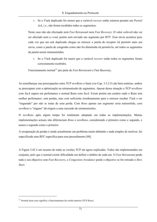 3. Enquadramento ao Protocolo
o Se o 3ºack duplicado for menor que a variável recover então estamos perante um Partial
Ack, i.e., não foram recebidos todos os segmentos;
Neste caso não são efectuado nem Fast Retransmit nem Fast Recovery. O valor ssthresh não vai
ser afectado nem a cwnd, porém será enviado um segmento por RTT. Esse envio acontece pois
cada vez que um ack duplicado chegue ao emissor a janela do receptor irá permitir mais um
envio, como a janela de congestão como não foi diminuída irá permiti-lo, até todos os segmentos
da janela serem retransmitidos.
o Se o 3ºack duplicado for maior que a variável recover então todos os segmentos foram
correctamente recebidos.
Funcionamento normal31
por parte do Fast Retransmit e Fast Recovery.
As semelhanças nas preocupações entre TCP newReno e Sack (ver Cap. 3.3.2.5) são bem notórias: ambos
se preocupam com a optimização na retransmissão de segmentos. Apesar dessa situação o TCP newReno
com Sack supera em perfomance o normal Reno com Sack. Existe porém um cenário onde o Reno tem
melhor perfomance: sem perdas, mas com suficiente reordenamento para o emissor receber 3ºack e ser
“enganado” por não se tratar de uma perda. Com Reno apenas um segmento seria transmitido, com
newReno o “engano” dá origem a uma sucessão de retransmissões.
O newReno após algum tempo foi totalmente adoptado em todas as implementações. Muitas
implementações actuais não diferenciam Reno e newReno, considerando o primeiro como o segundo, e
nunca o segundo como o primeiro.
A recuperação de perdas é ainda actualmente um problema muito debatido e nada simples de resolver, foi
especificada uma RFC específica para esse procedimento [48].
A Figura 3.42 é um resumo de todas as versões TCP até agora explicadas. Todos são implementados em
conjunto, pelo que é normal existir dificuldade em definir o âmbito de cada um. O Fast Retransmit perde
todo o seu objectivo sem Fast Recovery, o Congestion Avoidance perde o objectivo se for retirado o Slow
Start.
31
Normal neste caso significa o funcionamento da versão anterior (TCP Reno).
71
 