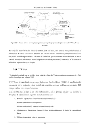 TCP em Redes de Elevado Débito
Figura 3.42 – Resumo de todas as operações e algoritmos de congestão, proporcionados pelas versões TCP Tahoe, Reno e
newReno.
Ao longo do desenvolvimento notou-se também, cada vez mais, uma análise mais pormenorizada da
perfomance. A versão newReno foi detectada por variados testes e uma análise pormenorizada detectou
um padrão de menor perfomance. Esta seria a forma com que actualmente se desenvolvem as novas
versões: análise de perfomance, análise de padrões de menor perfomance, verificação da existência de
problemas, implementação da solução.
3.5.4. TCP Vegas
“O principal resultado que se verifica neste paper é o facto do Vegas conseguir atingir entre 40 a 70%
melhor throughput que o Reno”. [15]
O TCP Vegas foi especificado por Lawrence Brakmo (ver Cap. 3.2.1.2) em 1994 [15]. O seu objectivo foi
providenciar novos horizontes a todo controlo de congestão, propondo modificações para que o TCP
pudesse explorar esses mesmos horizontes.
Essas modificações dividem-se em sete melhoramentos, com o principal objectivo de aumentar o
throughput da rede e diminuir as perdas. Os melhoramentos são:
1. Melhoria significativa nos mecanismos de estimação RTT;
2. Melhor retransmissão de segmentos;
3. Melhor retransmissão, considerando múltiplas perdas;
4. Ajustamento à forma como é estabelecido o redimensionamento da janela de congestão no
Reno;
5. Melhor espaçamento entre os segmentos;
72
 