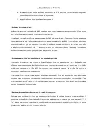 3. Enquadramento ao Protocolo
6. Responsável pela maior novidade, permitindo ao TCP antecipar a ocorrência de congestão,
ajustando posteriormente o envio de segmentos;
7. Modificação no Slow Start baseada no ponto 6.
Melhoria na estimação RTT
O Reno faz a normal estimação do RTT com base num temporizador com amostragem de 500ms, o que
em certas situações pode tornar a estimação menos precisa.
A melhoria efectuada verifica-se apenas no caso do TCP não ter activado a Timestamp Option, pois dessa
forma a estimação não é efectuada recorrendo ao normal temporizador. O TCP Vegas utiliza o relógio do
sistema de cada vez que um segmento é enviado. Desta forma, quando o ack chega ao emissor volta a ler
o relógio do sistema e calcula o RTT. A vantagem entre esta implementação e a Timestamp Option é que
desta forma não é necessária qualquer ajuda por parte do receptor.
Melhoramentos para retransmissão de um segmento perdido
A primeira técnica tem a sua origem na dependência do Reno em necessitar de 3 acks duplicados para
efectuar uma retransmissão. O Vegas efectua uma comparação quando um ack duplicado é recebido,
sendo essa comparação o valor RTT do segmento com o valor de timeout. Se o valor for superior o
segmento é imediatamente retransmitido.
A segunda técnica opera logo a seguir à primeira retransmissão. Se o ack seguinte for o do primeiro ou
segundo após o segmento retransmitido, imediatamente o segmento em questão é retransmitido. É de
referir que esta especificação foi efectuada antes do newReno, pelo que esta situação iria ser abordada de
melhor forma nessa mesma versão.
Modificação no redimensionamento da janela de congestão
Baseado num problema do Reno que também seria abordado de melhor forma na versão newReno. O
problema verificado é o facto da janela de congestão poder decrescer mais do que uma vez por RTT. O
TCP Vegas não permite essa situação, considerando que as perdas após o primeiro decréscimo da janela
já não dizem respeito ao valor da janela reduzida.
73
 