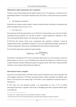TCP em Redes de Elevado Débito
Melhoria para melhor espaçamento entre os segmentos
Verificou-se que no Reno grande parte das perdas é devido a bursts32
de segmentos. A razão dos bursts é
principalmente falhas nos mecanismos responsáveis pelo self-clocking. As duas razões para isso acontecer
são:
• Acks largamente cumulativos;
Geralmente esta situação acontece quando o receptor acumula bastantes notificações de segmentos para
poder fazer piggybacking (ver Cap. 3.3.2.1).
• Ack Compression.
Este mecanismo foi descrito pela primeira vez em 1992 [12]. A razão prende-se com o facto de os buffers
acumularem diversos segmentos nas suas filas de espera33
e quando geralmente a aplicação os retira,
retira-os bruscamente dando origem a acks muito poucos espaçados.
O TCP Reno não controla a forma como o espaçamento entre segmentos é efectuado. A janela de
congestão apenas limita a quantidade de segmentos a enviar, não implementando qualquer mecanismo de
controlo de espaçamento. Desta forma, a probabilidade das filas encherem é bastante grande.
O valor ideal de espaçamento é dado pela seguinte fórmula:
)(
cwnd
MaxSegment
RTTSeqSpacing =
Esta fórmula é utilizada pelo TCP Vegas no mecanismo Spike Supression. Este mecanismo consiste em
permitir apenas um envio de 2 vezes o MaxSegment por cada intervalo SegSpacing. O total de bytes que
se poderá transmitir continua limitado pela janela de congestão, porém, desta forma é apenas permitido
transmitir 2 vezes o número ideal de bytes por SegSpacing.
Outra forma de tratar a congestão
Como já foi visto anteriormente, o TCP Reno utiliza a perda de segmentos como sinal de congestão. Não
existe qualquer mecanismo no TCP Reno que permite detectar estados antecipados de congestão, desta
forma o TCP não previne mas apenas reage. O TCP Reno é assim considerado um protocolo reactivo e
não proactivo.
O TCP Vegas traz como principal novidade a sua proactividade (ver Cap. 2.1.5.2) já referida
anteriormente para tratar a congestão. Assim sendo, as abordagens para tratar a congestão poderão agora
ser divididas por:
32
O inglês “burst” significa rajada, neste caso referenciado a segmentos em rajada.
33
Filas de espera neste caso têm um significado genérico, não estando presente qualquer mecanismo específico.
74
 