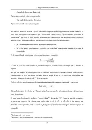 3. Enquadramento ao Protocolo
• Controlo de Congestão (Reactiva)
Actua depois da rede estar sobrecarregada.
• Prevenção de Congestão (Proactiva)
Actua antes da rede estar sobrecarregada.
No controlo proactivo do TCP Vegas o conceito é comparar um throughput medido a cada operação na
rede, a um througput que se esperava que a rede tivesse. Desta forma o Vegas controla a quantidade de
dados extra34
que estão na rede, sendo o principal objectivo manter na rede a quantidade ideal de dados
sem que ocorra congestão. O Vegas baseia-se então em duas considerações principais:
• Se a ligação está a enviar muito, a congestão está próxima;
• Se enviar pouco, significa que a rede não tem capacidade para suportar grandes acréscimos de
transmissão.
A fórmula utilizada para calcular o throughput esperado é a seguinte:
BaseRTT
cwnd
TExpected =
O valor da cwnd é o valor corrente da janela de congestão, o valor BaseRTT é sempre o RTT mínimo da
ligação.
No que diz respeito ao throughput actual é calculado armazenando o tempo de envio do segmento e
contabilizando os bytes que foram enviados, entre o tempo de envio e o tempo que foi recebido. De
seguida é feita uma divisão pelo RTT desse segmento.
Após os cálculos anteriores serem efectuados é calculada a diferença entre o esperado e o corrente:
ActualExpected TTDiff −=
São definidos dois thresholds: βα e ; para estabelecer as decisões a tomar, conforme a diferenciação
entre throughputs.
O valor dos thresholds irá definir a “agressividade35
” da versão TCP Vegas no que diz respeito a
ocupação de recursos. Os valores mais usados são 3,1 == βα ; 4,2 == βα . Os valores são
definidos como segmentos por RTT, sendo o β responsável pelo valor máximo para diminuir a janela de
congestão.
34
Dados que estão a mais na rede.
35
Referencia o grau de risco em relação à ocorrência de congestão na rede.
75
 