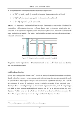 TCP em Redes de Elevado Débito
As decisões referentes ao redimensionamento da janela de congestão são:
• Se α<Diff então a janela de congestão irá aumentar linearmente no valor de 1/cwnd;
• Se β>Diff então a janela de congestão irá diminuir no valor de 1/cwnd;
• Se βα << Diff então a janela será mantida.
A Figura 3.43 representa o funcionamento do TCP Vegas, considerando a relação entre a velocidade de
transmissão e a diferença de throughput verificada. Quanto maior o throughput actual, maior será a
velocidade de envio (aumento da janela); quanto menor o throughput actual, menor será a velocidade de
envio (diminuição da janela); a fase ideal é um intermédio das duas anteriores, não sendo alterada a
velocidade de transmissão.
Figura 3.43 – Relação throughput/velocidade transmissão [Fonte: [15]].
O algoritmo anterior explicado não é directamente aplicado na fase de Slow Start, tendo esse algoritmo
sido alvo de uma modificação.
Modificação no Slow Start
O Slow Start é um algoritmo bastante “caro36
” a nível de perdas, se o buffer do emissor não for limitado.
Quando o Slow Start começa a sobrecarregar a rede já podem existir perdas na ordem de metade da janela
de congestão. O TCP Vegas podia começar a usar de início o seu algoritmo de prevenção, mas a falta de
aproveitamento de largura de banda seria enorme. A solução encontrada foi um intermédio entre a
abordagem Reno e a abordagem Vegas. O Reno aumenta exponencialmente a janela de congestão por
cada RTT, o Vegas aumenta exponencialmente uma vez por RTT e no próximo previne com o seu
algoritmo. Também neste caso é definido um thresholdγ com objectivos idênticos aos outros dois
thresholds, mas para definir especificamente a “agressividade” do algoritmo Slow Start.
36
Caro em relação a que para ter elevado débito implica outras desvantagens.
76
 