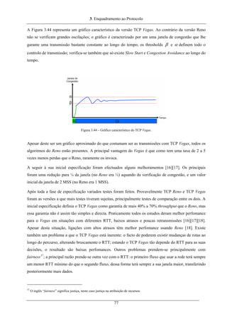 3. Enquadramento ao Protocolo
A Figura 3.44 representa um gráfico característico da versão TCP Vegas. Ao contrário da versão Reno
não se verificam grandes oscilações; o gráfico é caracterizado por um uma janela de congestão que lhe
garante uma transmissão bastante constante ao longo do tempo; os thresholds β e α definem todo o
controlo de transmissão; verifica-se também que só existe Slow Start e Congestion Avoidance ao longo do
tempo.
Figura 3.44 – Gráfico característico do TCP Vegas.
Apesar deste ser um gráfico aproximado do que costumam ser as transmissões com TCP Vegas, todos os
algoritmos do Reno estão presentes. A principal vantagem do Vegas é que como tem uma taxa de 2 a 5
vezes menos perdas que o Reno, raramente os invoca.
A seguir à sua inicial especificação foram efectuados alguns melhoramentos [16][17]. Os principais
foram uma redução para ¼ da janela (no Reno era ½) aquando da verificação de congestão, e um valor
inicial da janela de 2 MSS (no Reno era 1 MSS).
Após toda a fase de especificação variados testes foram feitos. Provavelmente TCP Reno e TCP Vegas
foram as versões a que mais testes tiveram sujeitas, principalmente testes de comparação entre os dois. A
inicial especificação definia o TCP Vegas como garantia de mais 40% a 70% throughput que o Reno, mas
essa garantia não é assim tão simples e directa. Praticamente todos os estudos deram melhor perfomance
para o Vegas em situações com diferentes RTT, baixos atrasos e poucas retransmissões [16][17][18].
Apesar desta situação, ligações com altos atrasos têm melhor perfomance usando Reno [18]. Existe
também um problema a que o TCP Vegas está inerente: o facto de poderem existir mudanças de rotas ao
longo do percurso, alterando bruscamente o RTT; estando o TCP Vegas tão depende do RTT para as suas
decisões, o resultado são baixas perfomances. Outros problemas prendem-se principalmente com
fairness37
; a principal razão prende-se outra vez com o RTT: o primeiro fluxo que usar a rede terá sempre
um menor RTT mínimo do que o segundo fluxo, dessa forma terá sempre a sua janela maior, transferindo
posteriormente mais dados.
37
O inglês “fairness” significa justiça, neste caso justiça na atribuição de recursos.
77
 