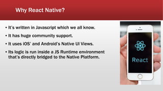 Why React Native?
▪ It’s written in Javascript which we all know.
▪ It has huge community support.
▪ It uses iOS’ and Android’s Native UI Views.
▪ Its logic is run inside a JS Runtime environment
that’s directly bridged to the Native Platform.
 