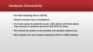 Hardware Connectivity
▪ The ECG sampling rate is 125 HZ.
▪ Almost everyone has a smartphone.
▪ It’s much easier for patients to pair a BLE device with their phone
than connect a hardware device to their Wi-Fi at home.
▪ We wanted the system to be portable and useable outdoors too.
▪ BLE modules are very cheap compared to Wi-Fi or GSM modules.
 