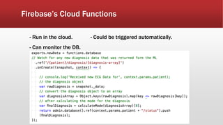 Firebase’s Cloud Functions
- Run in the cloud. - Could be triggered automatically.
- Can monitor the DB.
 