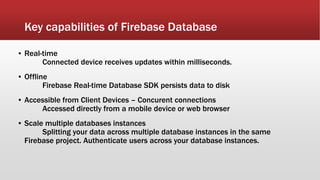 Key capabilities of Firebase Database
▪ Real-time
Connected device receives updates within milliseconds.
▪ Offline
Firebase Real-time Database SDK persists data to disk
▪ Accessible from Client Devices – Concurent connections
Accessed directly from a mobile device or web browser
▪ Scale multiple databases instances
Splitting your data across multiple database instances in the same
Firebase project. Authenticate users across your database instances.
 