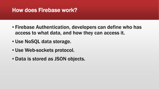 How does Firebase work?
▪ Firebase Authentication, developers can define who has
access to what data, and how they can access it.
▪ Use NoSQL data storage.
▪ Use Web-sockets protocol.
▪ Data is stored as JSON objects.
 