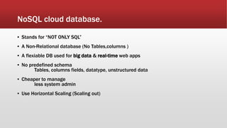 NoSQL cloud database.
▪ Stands for “NOT ONLY SQL”
▪ A Non-Relational database (No Tables,columns )
▪ A flexiable DB used for big data & real-time web apps
▪ No predefined schema
Tables, columns fields, datatype, unstructured data
▪ Cheaper to manage
less system admin
▪ Use Horizontal Scaling (Scaling out)
 