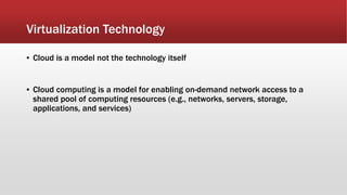 Virtualization Technology
▪ Cloud is a model not the technology itself
▪ Cloud computing is a model for enabling on-demand network access to a
shared pool of computing resources (e.g., networks, servers, storage,
applications, and services)
 