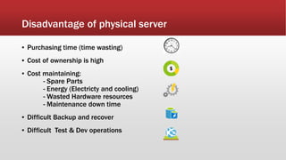 Disadvantage of physical server
▪ Purchasing time (time wasting)
▪ Cost of ownership is high
▪ Cost maintaining:
- Spare Parts
- Energy (Electricty and cooling)
- Wasted Hardware resources
- Maintenance down time
▪ Difficult Backup and recover
▪ Difficult Test & Dev operations
 