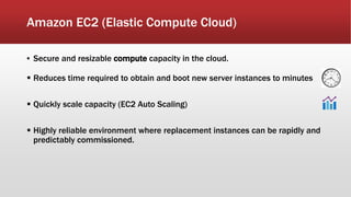 Amazon EC2 (Elastic Compute Cloud)
▪ Secure and resizable compute capacity in the cloud.
 Reduces time required to obtain and boot new server instances to minutes
 Quickly scale capacity (EC2 Auto Scaling)
 Highly reliable environment where replacement instances can be rapidly and
predictably commissioned.
 