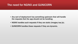 The need for NGINX and GUNICORN
▪ Any sort of deployment has something upstream that will handle
the requests that the app should not be handling.
▪ NGINX handles such requests if they are static (images/css/js).
▪ GUNICORN handles these requests if they are dynamic.
 