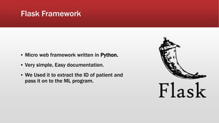 Flask Framework
▪ Micro web framework written in Python.
▪ Very simple, Easy documentation.
▪ We Used it to extract the ID of patient and
pass it on to the ML program.
 