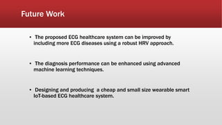 Future Work
▪ The proposed ECG healthcare system can be improved by
including more ECG diseases using a robust HRV approach.
▪ The diagnosis performance can be enhanced using advanced
machine learning techniques.
▪ Designing and producing a cheap and small size wearable smart
IoT-based ECG healthcare system.
 