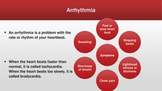 Arrhythmia
 An arrhythmia is a problem with the
rate or rhythm of your heartbeat.
 When the heart beats faster than
normal, it is called tachycardia.
When the heart beats too slowly, it is
called bradycardia.
Symptoms
Fast or
slow heart
beat
Skipping
beats
Lighthead
edness or
dizziness
Chest pain
Shortness
of breath
Sweating
 
