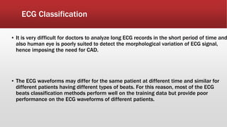 ECG Classification
▪ It is very difficult for doctors to analyze long ECG records in the short period of time and
also human eye is poorly suited to detect the morphological variation of ECG signal,
hence imposing the need for CAD.
▪ The ECG waveforms may differ for the same patient at different time and similar for
different patients having different types of beats. For this reason, most of the ECG
beats classification methods perform well on the training data but provide poor
performance on the ECG waveforms of different patients.
 