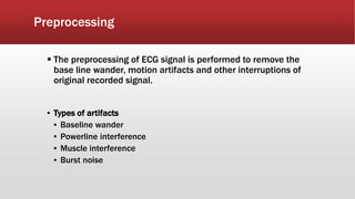 Preprocessing
 The preprocessing of ECG signal is performed to remove the
base line wander, motion artifacts and other interruptions of
original recorded signal.
▪ Types of artifacts
▪ Baseline wander
▪ Powerline interference
▪ Muscle interference
▪ Burst noise
 