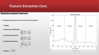 Feature Extraction Cont.
Statistics-based features
▪ Calculated features from one beat and its sections.
 Range.
 Skewness distribution .
𝑖=1
𝑛
(𝑥𝑖 − 𝑥)3
( 𝑖=1
𝑛
(𝑥 − 𝑥))3
 Kurtosis distribution.
𝑖=1
𝑛
(𝑥𝑖 − 𝑥)4
( 𝑖=1
𝑛
(𝑥 − 𝑥))4
 Standard deviation.
𝑖=1
𝑛
(𝑥𝑖 − 𝑥)2
𝑛
 Mean. 𝑥 = 𝑖=1
𝑛
𝑥 𝑖
𝑛
 