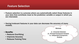 Feature Selection
▪ Feature selection is a process where you automatically select those features in
your data that contribute most to the prediction variable or output in which you
are interested.
▪ Having irrelevant features in your data can decrease the accuracy of many
models.
▪ Benefits:
▪ Reduces Overfitting
▪ Improves Accuracy
▪ Reduces Training Time
Methods:
1) Univariate Selection
2) Principal Component Analysis.
3) Independent Component
Analysis
 