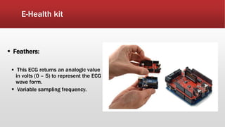 E-Health kit
 Feathers:
 This ECG returns an analogic value
in volts (0 – 5) to represent the ECG
wave form.
 Variable sampling frequency.
 
