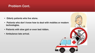 Problem Cont.
▪ Elderly patients who live alone.
▪ Patients who don’t know how to deal with mobiles or modern
technologies.
▪ Patients with slow gait or even bed ridden.
▪ Ambulance late arrival.
 