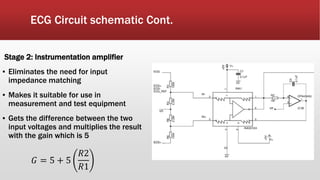 ECG Circuit schematic Cont.
Stage 2: Instrumentation amplifier
▪ Eliminates the need for input
impedance matching
▪ Makes it suitable for use in
measurement and test equipment
▪ Gets the difference between the two
input voltages and multiplies the result
with the gain which is 5
𝐺 = 5 + 5
𝑅2
𝑅1
 