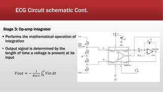 ECG Circuit schematic Cont.
Stage 3: Op-amp integrator
 Performs the mathematical operation of
integration
▪ Output signal is determined by the
length of time a voltage is present at its
input
𝑉𝑜𝑢𝑡 = −
1
𝑅𝑖𝑛 𝐶 0
𝑡
𝑉𝑖𝑛 𝑑𝑡
 