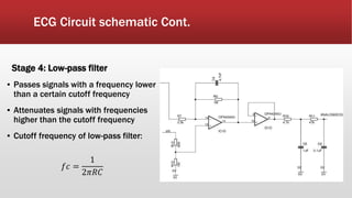 ECG Circuit schematic Cont.
Stage 4: Low-pass filter
▪ Passes signals with a frequency lower
than a certain cutoff frequency
▪ Attenuates signals with frequencies
higher than the cutoff frequency
▪ Cutoff frequency of low-pass filter:
𝑓𝑐 =
1
2𝜋𝑅𝐶
 