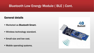 Bluetooth Low Energy Module ( BLE ) Cont.
General details
 Marketed as Bluetooth Smart..
 Wireless technology standard.
 Small size and low cost.
 Mobile operating systems.
 