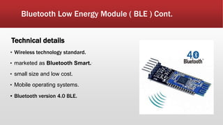 Bluetooth Low Energy Module ( BLE ) Cont.
Technical details
▪ Wireless technology standard.
▪ marketed as Bluetooth Smart..
▪ small size and low cost.
▪ Mobile operating systems.
▪ Bluetooth version 4.0 BLE.
 