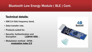 Bluetooth Low Energy Module ( BLE ) Cont.
Technical details:
▪ ISM 2.4 GHz frequency band.
▪ Data transfer rate.
▪ Products suited for.
▪ Security: Authentication and
Encryption (128-bit AES) .
▪ Modulation method : GFSK .
modulation index 0.5
 
