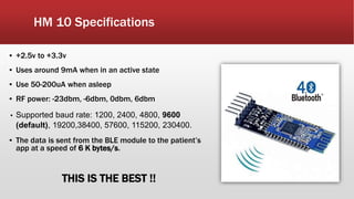 HM 10 Specifications
▪ +2.5v to +3.3v
▪ Uses around 9mA when in an active state
▪ Use 50-200uA when asleep
▪ RF power: -23dbm, -6dbm, 0dbm, 6dbm
▪ Supported baud rate: 1200, 2400, 4800, 9600
(default), 19200,38400, 57600, 115200, 230400.
▪ The data is sent from the BLE module to the patient’s
app at a speed of 6 K bytes/s.
THIS IS THE BEST !!
 
