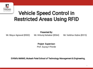 Presented By:
Mr. Mayur Agrawal (B502) Mr. Hrituraj Kalsekar (B564) Mr. Vaibhav Kabra (B513)
Project Supervisor:
Prof. Suyog V Pande
SVKM’s NMIMS, Mukesh Patel School of Technology Management & Engineering,
Vehicle Speed Control in
Restricted Areas Using RFID
1
 