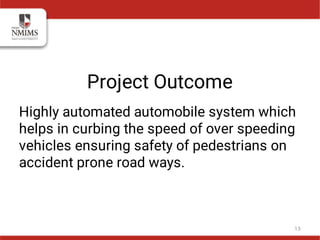 Project Outcome
Highly automated automobile system which
helps in curbing the speed of over speeding
vehicles ensuring safety of pedestrians on
accident prone road ways.
13
 