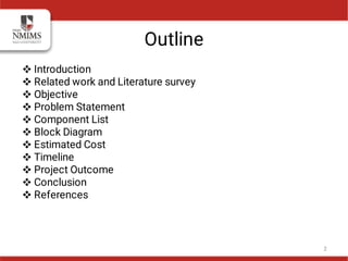 Outline











Introduction
Related work and Literature survey
Objective
Problem Statement
Component List
Block Diagram
Estimated Cost
Timeline
Project Outcome
Conclusion
References
2
 