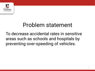 Problem statement
To decrease accidental rates in sensitive
areas such as schools and hospitals by
preventing over-speeding of vehicles.
7
 