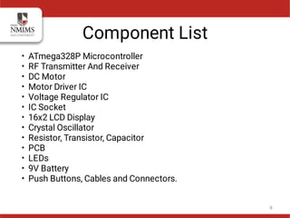 Component List
•
•
•
•
•
•
•
•
•
•
•
•
•
ATmega328P Microcontroller
RF Transmitter And Receiver
DC Motor
Motor Driver IC
Voltage Regulator IC
IC Socket
16x2 LCD Display
Crystal Oscillator
Resistor, Transistor, Capacitor
PCB
LEDs
9V Battery
Push Buttons, Cables and Connectors.
8
 