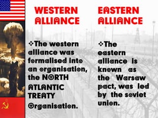 The western
alliance was
formalised into
an organisation,
the NORTH
ATLANTIC
TREATY
Organisation.
EASTERN
ALLIANCE
The
eastern
alliance is
known as
the Warsaw
pact, was led
by the soviet
union.
WESTERN
ALLIANCE
 