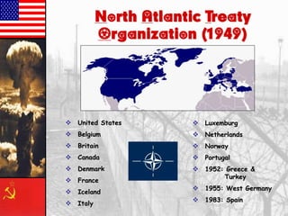 North Atlantic Treaty
Organization (1949)
 United States
 Belgium
 Britain
 Canada
 Denmark
 France
 Iceland
 Italy
 Luxemburg
 Netherlands
 Norway
 Portugal
 1952: Greece &
Turkey
 1955: West Germany
 1983: Spain
 