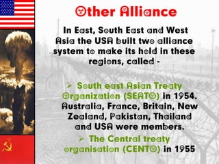 Other Alliance
In East, South East and West
Asia the USA built two alliance
system to make its hold in these
regions, called -
 South east Asian Treaty
Organization (SEATO) in 1954.
Australia, France, Britain, New
Zealand, Pakistan, Thailand
and USA were members.
 The Central treaty
organisation (CENTO) in 1955
 