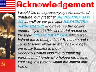 Acknowledgement
I would like to express my special thanks of
gratitude to my teacher Mr.Hitendra Jain
Sir as well as our principal Mr.Saumitra
Singh Thakur who gave me the golden
opportunity to do this wonderful project on
the topic The Cold War Era, which also
helped me in doing a lot of Research and i
came to know about so many new things I
am really thankful to them.
Secondly I would also like to thank my
parents and friends who helped me a lot in
finalizing this project within the limited time
frame.
 