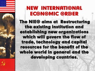 NEW INTERNATIONAL
ECONOMIC ORDER
The NIEO aims at Restructuring
the existing institution and
establishing new organizations
which will govern the flow of
trade, technology and capital
resources for the benefit of the
whole world in general and the
developing countries.
 