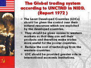 The Global trading system
according to UNCTAD in NIEO.
(Report 1972 )
• The Least Developed Countries (LDCs)
should be given the control over their
natural resources which are exploited
by the developed countries.
• They should be given access to western
markets so that they can sell their
products and therefore make trades
more useful for the poorer countries.
• Reduce the cost of technology from the
western countries.
• LDC should be provided greater role in
international economic institutions.
 