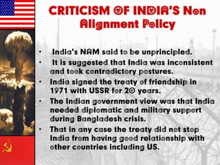 CRITICISM OF INDIA’S Non
Alignment Policy
• India’s NAM said to be unprincipled.
• It is suggested that India was inconsistent
and took contradictory postures.
• India signed the treaty of friendship in
1971 with USSR for 20 years.
• The Indian government view was that India
needed diplomatic and military support
during Bangladesh crisis.
• That in any case the treaty did not stop
India from having good relationship with
other countries including US.
 