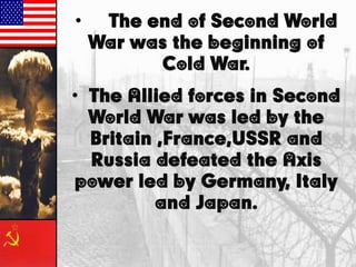 • The end of Second World
War was the beginning of
Cold War.
• The Allied forces in Second
World War was led by the
Britain ,France,USSR and
Russia defeated the Axis
power led by Germany, Italy
and Japan.
 